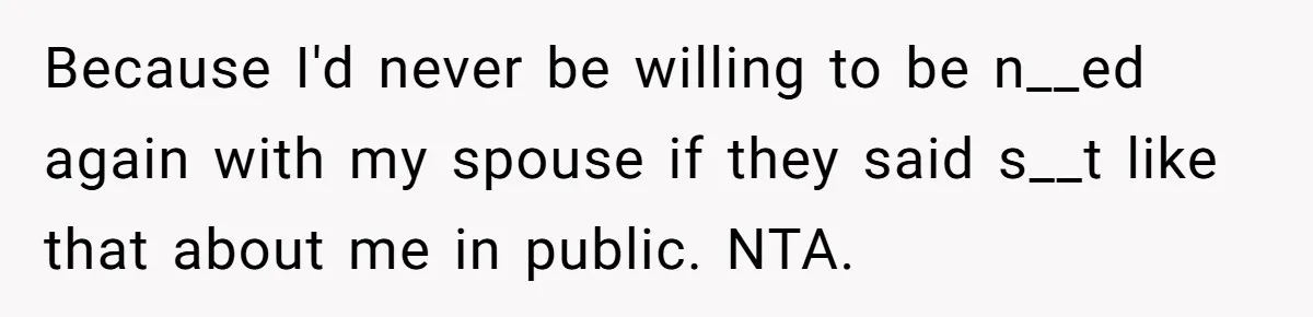 Because I'd never be willing to be n__ed again with my spouse if they said s__t like that about me in public. NTA.
