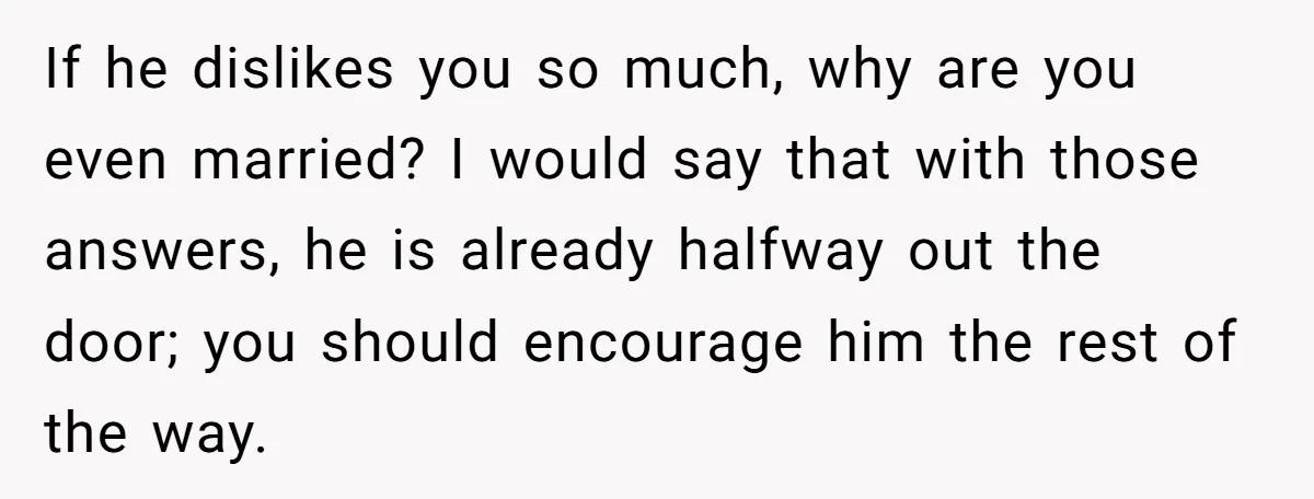 If he dislikes you so much, why are you even married? I would say that with those answers, he is already halfway out the door; you should encourage him the...
