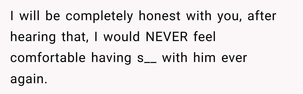 I will be completely honest with you, after hearing that, I would NEVER feel comfortable having s__ with him ever again.