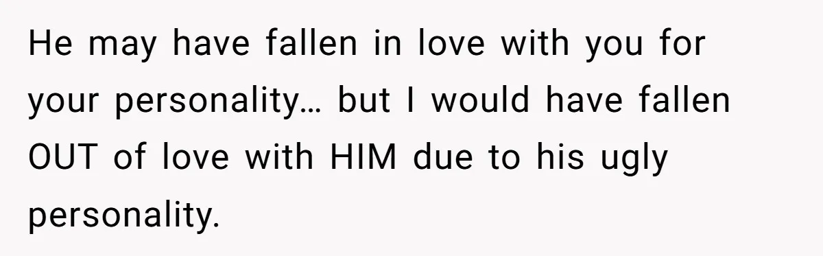 He may have fallen in love with you for your personality… but I would have fallen OUT of love with HIM due to his ugly personality.