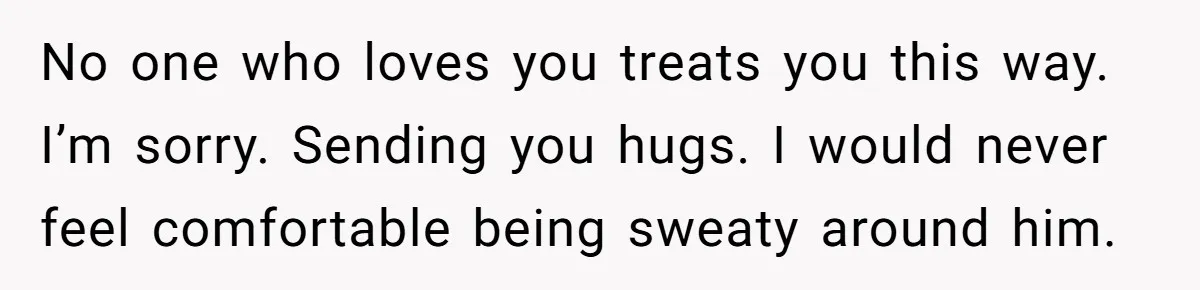 No one who loves you treats you this way. I’m sorry. Sending you hugs. I would never feel comfortable being sweaty around him.