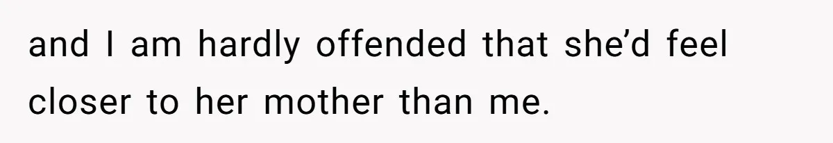 and I am hardly offended that she’d feel closer to her mother than me.