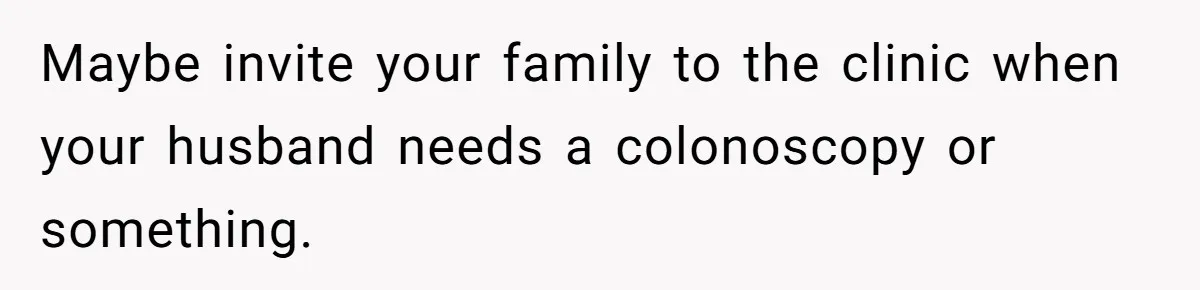Maybe invite your family to the clinic when your husband needs a colonoscopy or something.