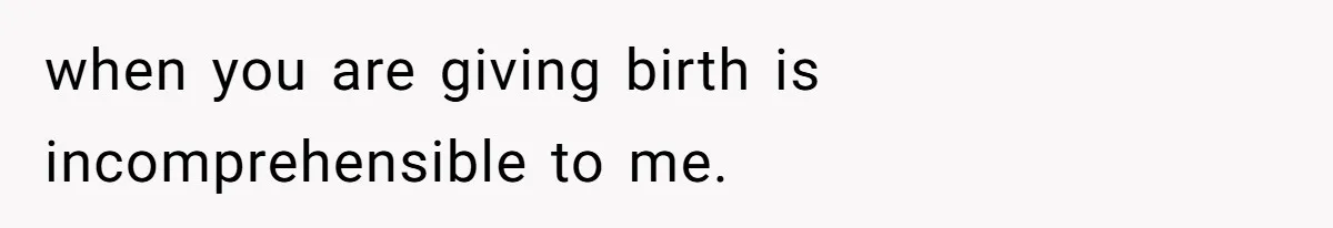 when you are giving birth is incomprehensible to me.