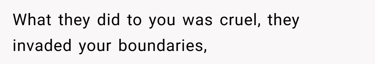 What they did to you was cruel, they invaded your boundaries,