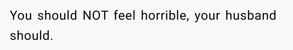 You should NOT feel horrible, your husband should.