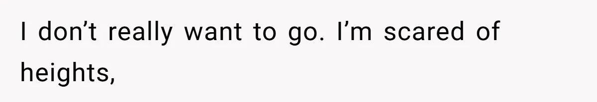 I don’t really want to go. I’m scared of heights,