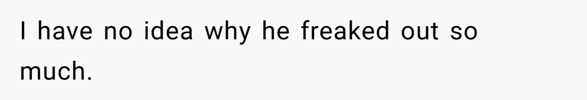 I have no idea why he freaked out so much.