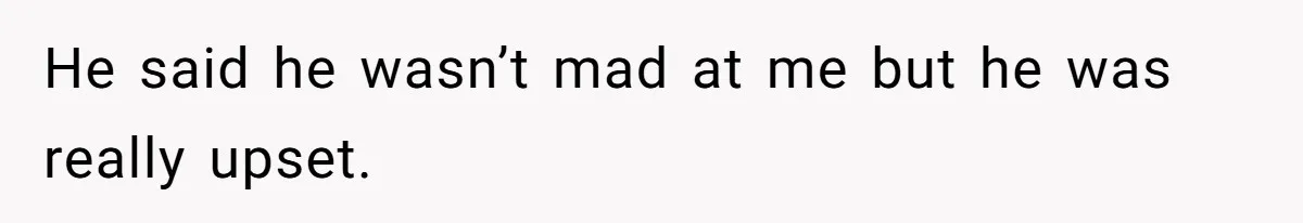 He said he wasn’t mad at me but he was really upset.