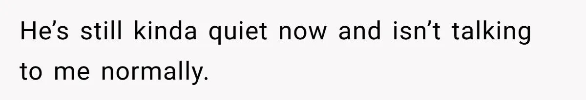 He’s still kinda quiet now and isn’t talking to me normally.