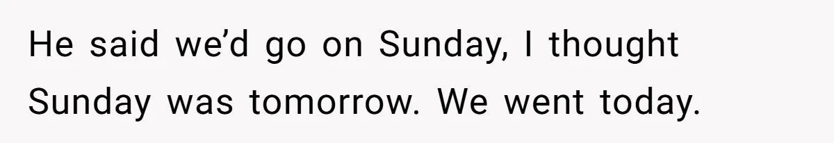 He said we’d go on Sunday, I thought Sunday was tomorrow. We went today.