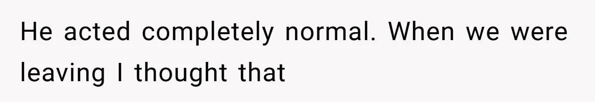He acted completely normal. When we were leaving I thought that