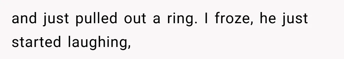 and just pulled out a ring. I froze, he just started laughing,