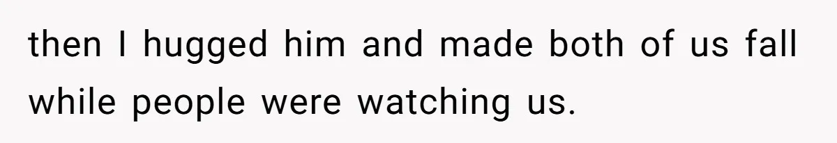 then I hugged him and made both of us fall while people were watching us.