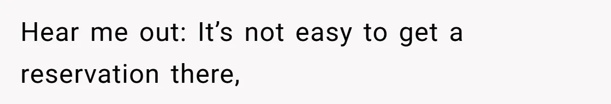 Hear me out: It’s not easy to get a reservation there,