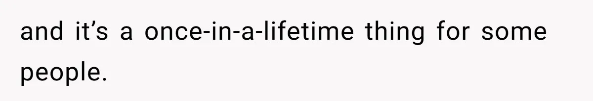 and it’s a once-in-a-lifetime thing for some people.