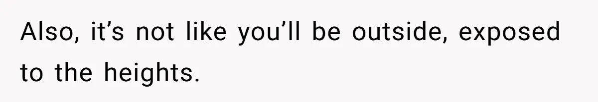 Also, it’s not like you’ll be outside, exposed to the heights.