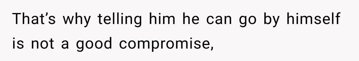 That’s why telling him he can go by himself is not a good compromise,