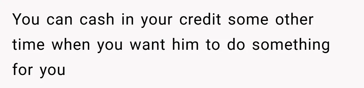 You can cash in your credit some other time when you want him to do something for you