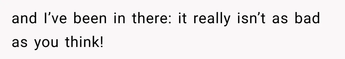 and I’ve been in there: it really isn’t as bad as you think!