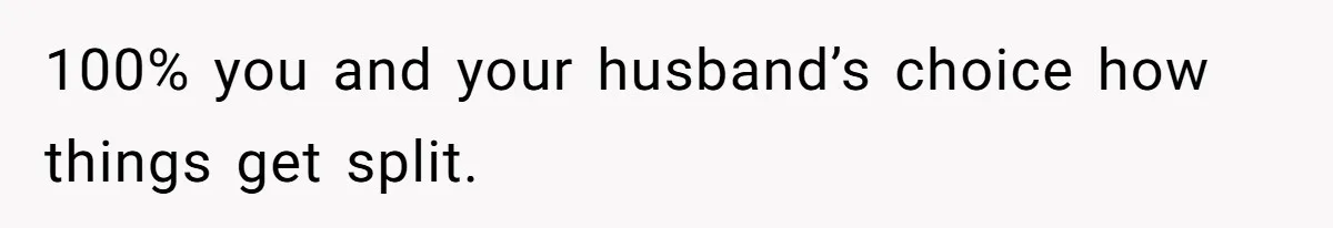 100% you and your husband’s choice how things get split.