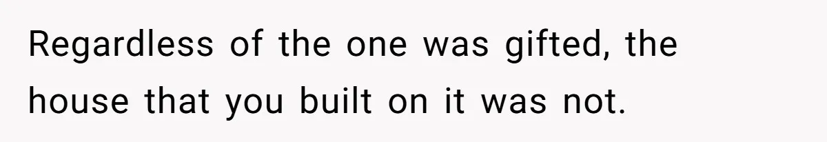 Regardless of the one was gifted, the house that you built on it was not.