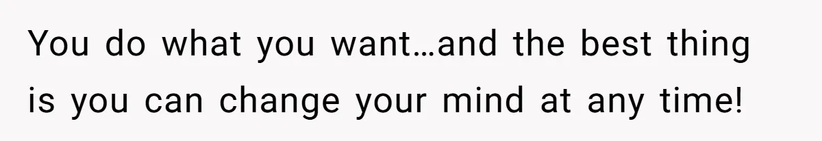 You do what you want…and the best thing is you can change your mind at any time!