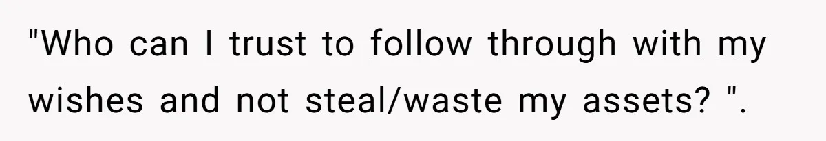 "Who can I trust to follow through with my wishes and not steal/waste my assets? ".