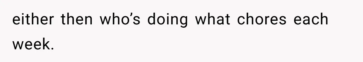 either then who’s doing what chores each week.