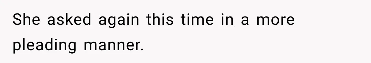 She asked again this time in a more pleading manner.