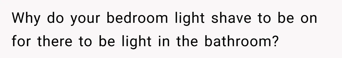 Why do your bedroom light shave to be on for there to be light in the bathroom?