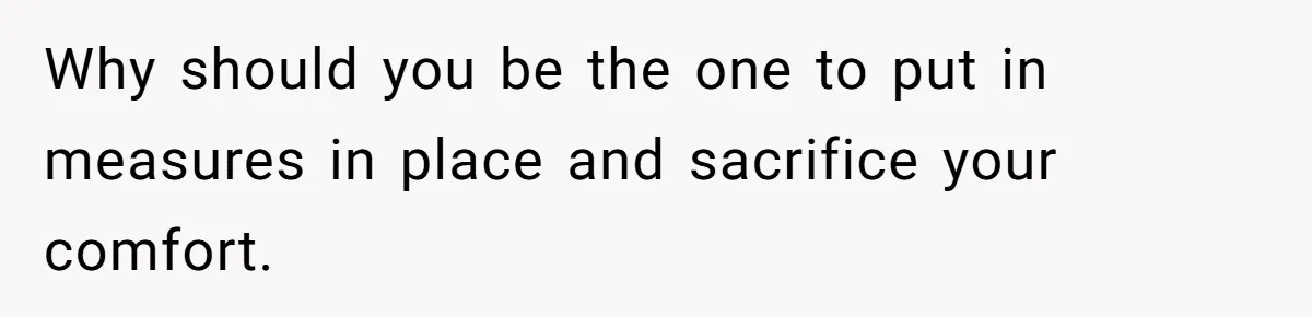 Why should you be the one to put in measures in place and sacrifice your comfort.