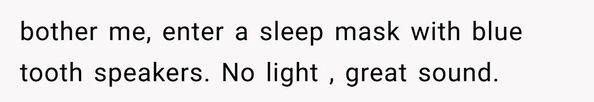 bother me, enter a sleep mask with blue tooth speakers. No light , great sound.