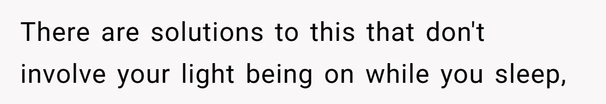 There are solutions to this that don't involve your light being on while you sleep,