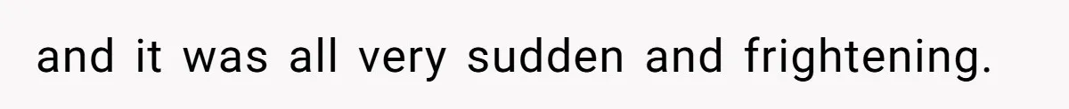 and it was all very sudden and frightening.