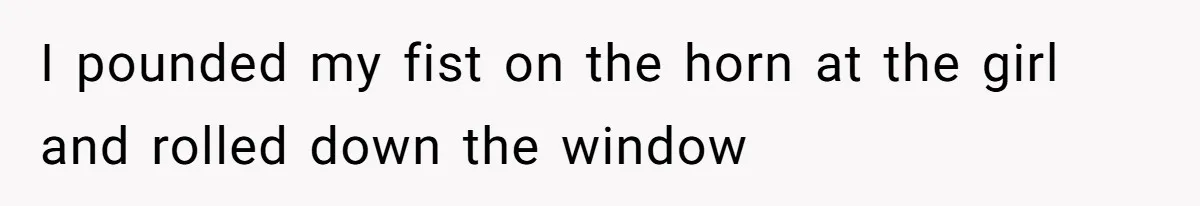 I pounded my fist on the horn at the girl and rolled down the window