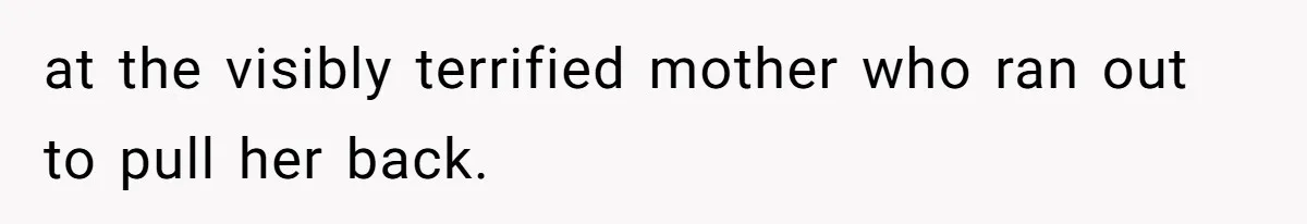 at the visibly terrified mother who ran out to pull her back.