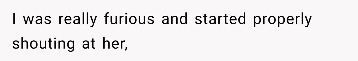 I was really furious and started properly shouting at her,
