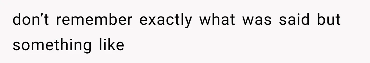 don’t remember exactly what was said but something like