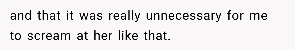 and that it was really unnecessary for me to scream at her like that.