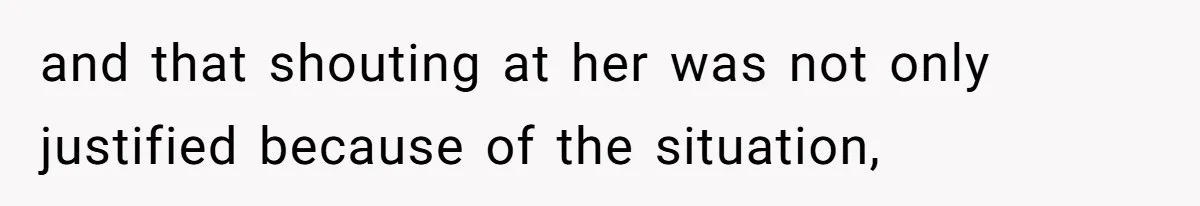 and that shouting at her was not only justified because of the situation,