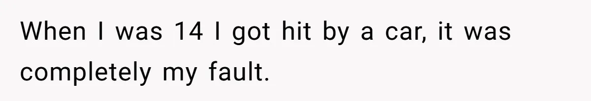 When I was 14 I got hit by a car, it was completely my fault.
