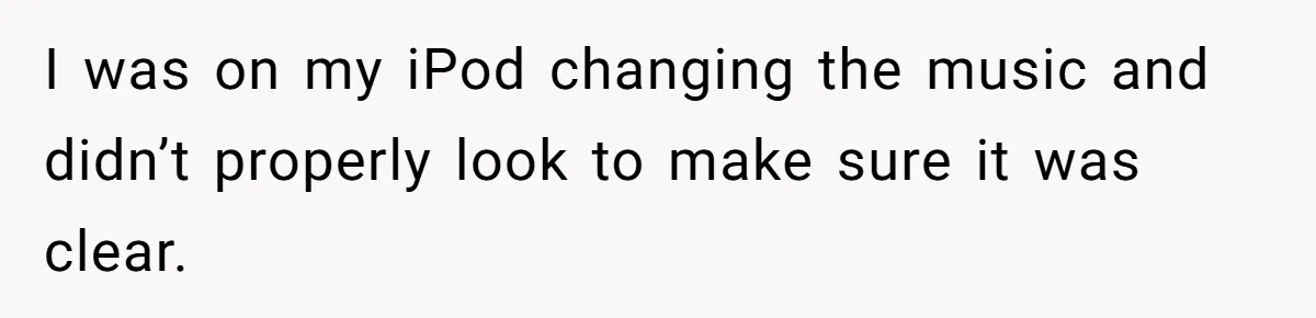 I was on my iPod changing the music and didn’t properly look to make sure it was clear.