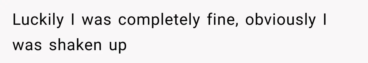 Luckily I was completely fine, obviously I was shaken up