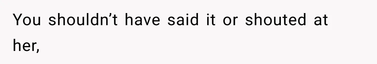You shouldn’t have said it or shouted at her,