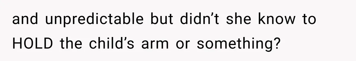 and unpredictable but didn’t she know to HOLD the child’s arm or something?
