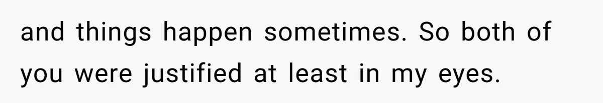 and things happen sometimes. So both of you were justified at least in my eyes.