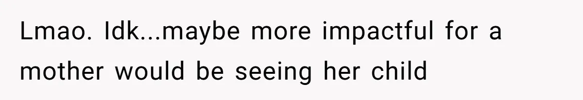 Lmao. Idk...maybe more impactful for a mother would be seeing her child