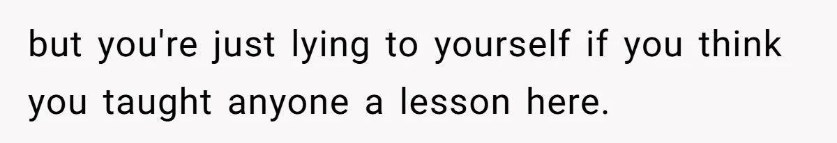 but you're just lying to yourself if you think you taught anyone a lesson here.