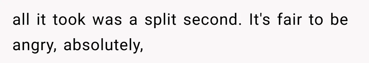 all it took was a split second. It's fair to be angry, absolutely,